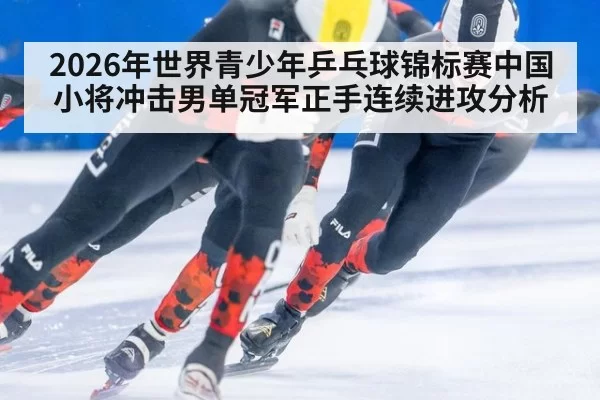 2026年世界青少年乒乓球锦标赛中国小将冲击男单冠军正手连续进攻分析